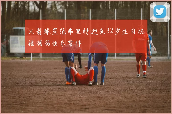 火箭球星范弗里特迎来32岁生日祝福满满快乐常伴