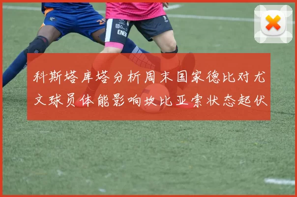 科斯塔库塔分析周末国家德比对尤文球员体能影响坎比亚索状态起伏不定