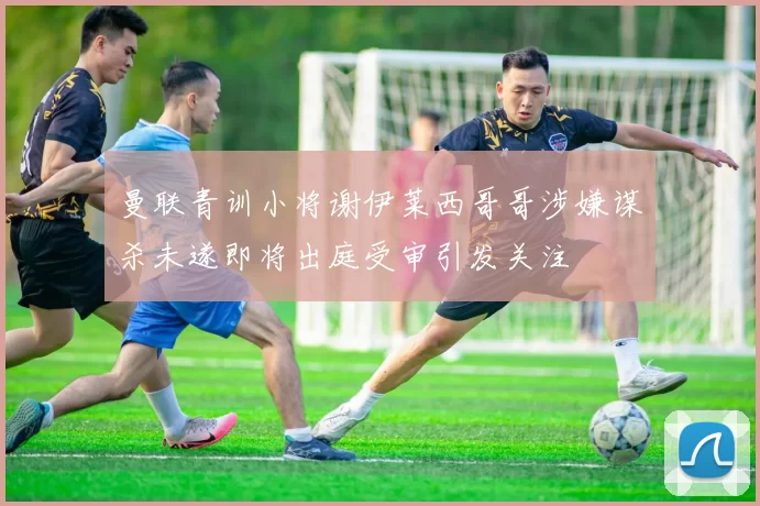 曼联青训小将谢伊莱西哥哥涉嫌谋杀未遂即将出庭受审引发关注