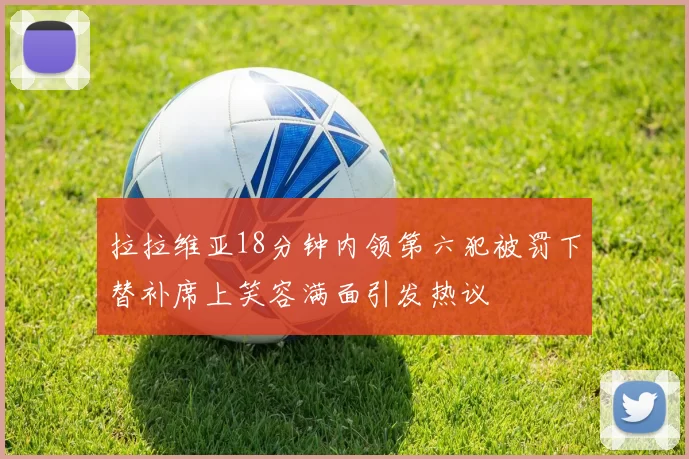 拉拉维亚18分钟内领第六犯被罚下替补席上笑容满面引发热议