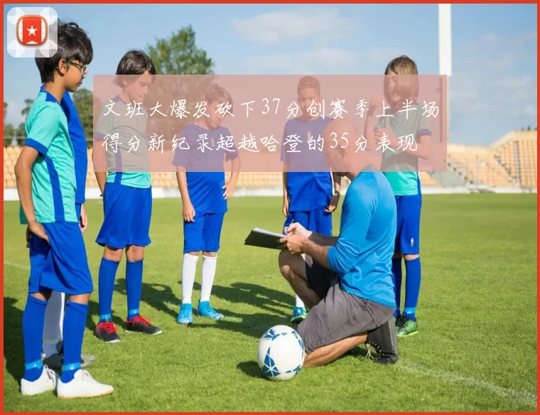 文班大爆发砍下37分创赛季上半场得分新纪录超越哈登的35分表现
