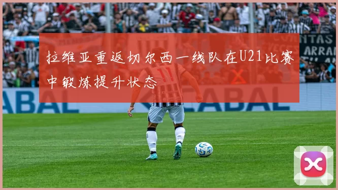 拉维亚重返切尔西一线队在U21比赛中锻炼提升状态