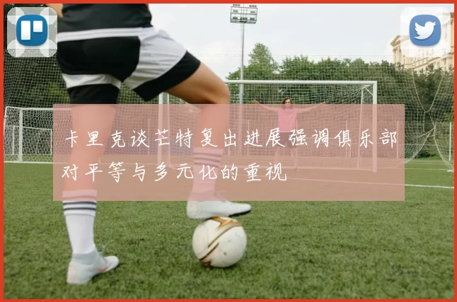 卡里克谈芒特复出进展强调俱乐部对平等与多元化的重视