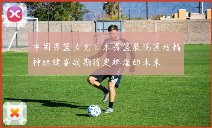 中国男篮力克日本男篮展现团结精神继续奋战期待更辉煌的未来