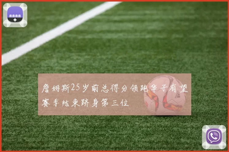 詹姆斯25岁前总得分领跑华子有望赛季结束跻身第三位