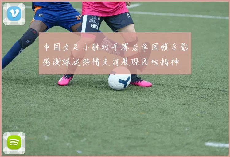 中国女足小胜对手赛后举国旗合影感谢球迷热情支持展现团结精神