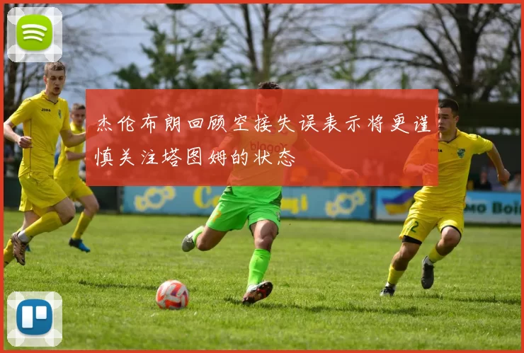 杰伦布朗回顾空接失误表示将更谨慎关注塔图姆的状态