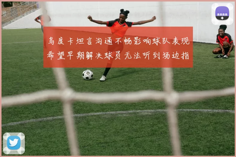 乌度卡坦言沟通不畅影响球队表现希望早期解决球员无法听到场边指令