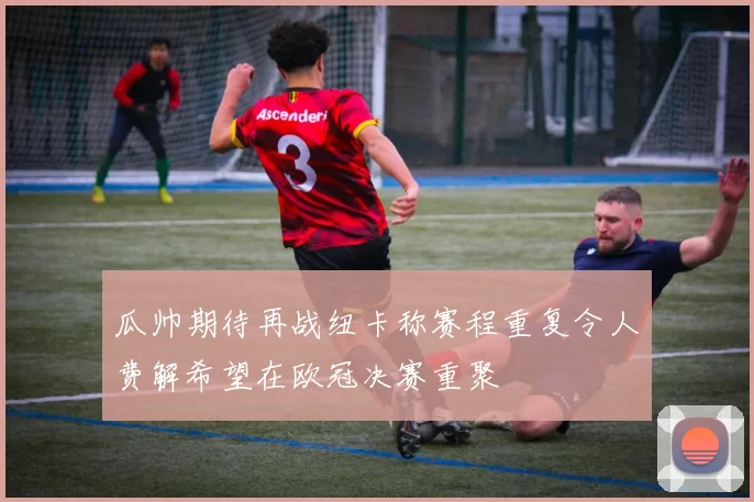 瓜帅期待再战纽卡称赛程重复令人费解希望在欧冠决赛重聚