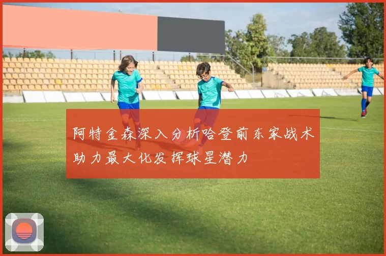 阿特金森深入分析哈登前东家战术助力最大化发挥球星潜力