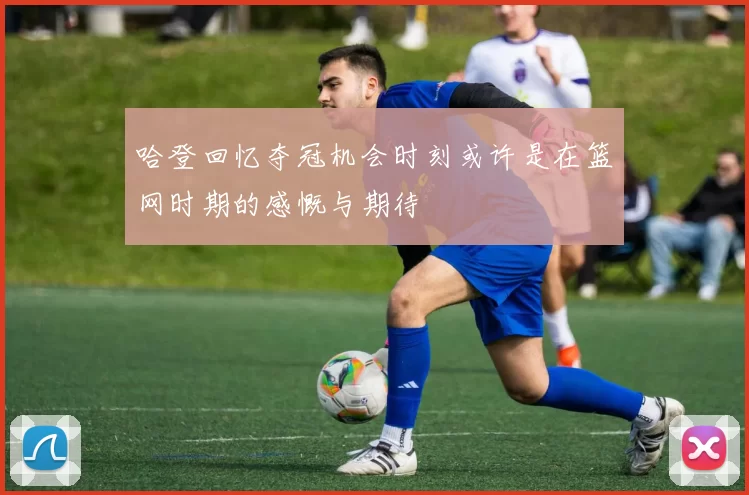哈登回忆夺冠机会时刻或许是在篮网时期的感慨与期待
