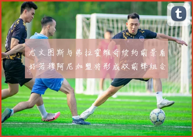 尤文图斯与弗拉霍维奇续约前景看好若穆阿尼加盟将形成双前锋组合