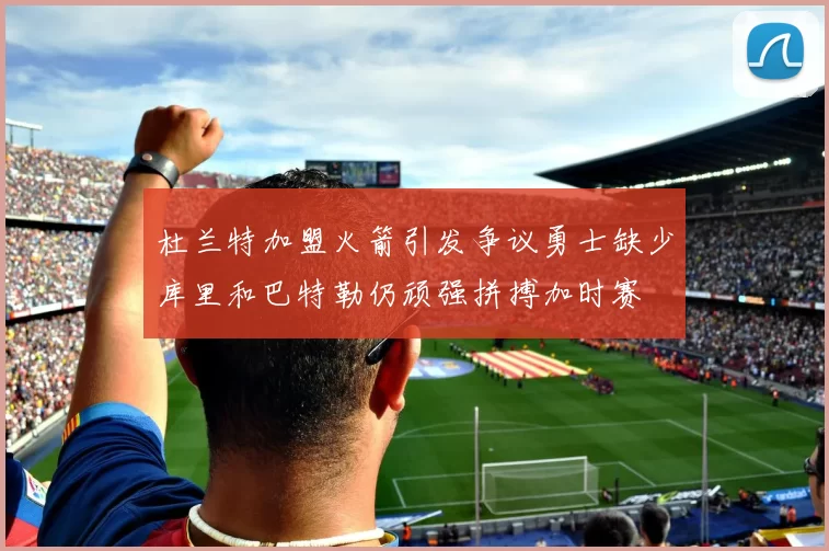 杜兰特加盟火箭引发争议勇士缺少库里和巴特勒仍顽强拼搏加时赛