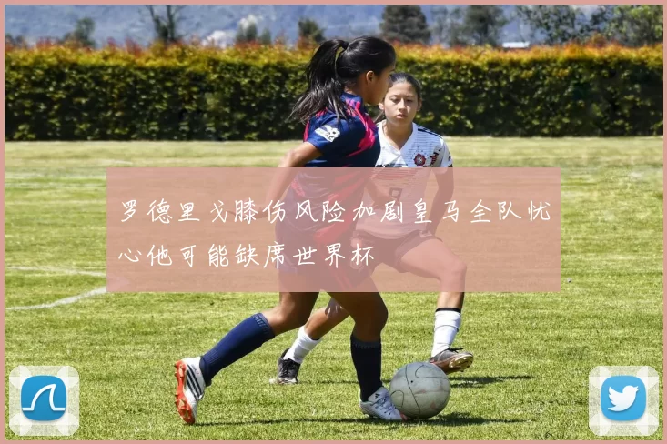 罗德里戈膝伤风险加剧皇马全队忧心他可能缺席世界杯