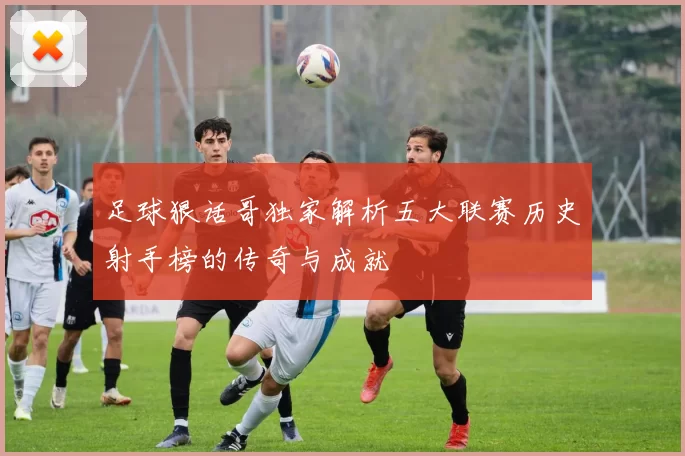 足球狠话哥独家解析五大联赛历史射手榜的传奇与成就