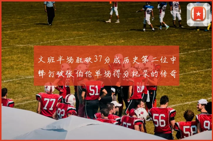 文班半场狂砍37分成历史第二位中锋打破张伯伦单场得分纪录的传奇时刻