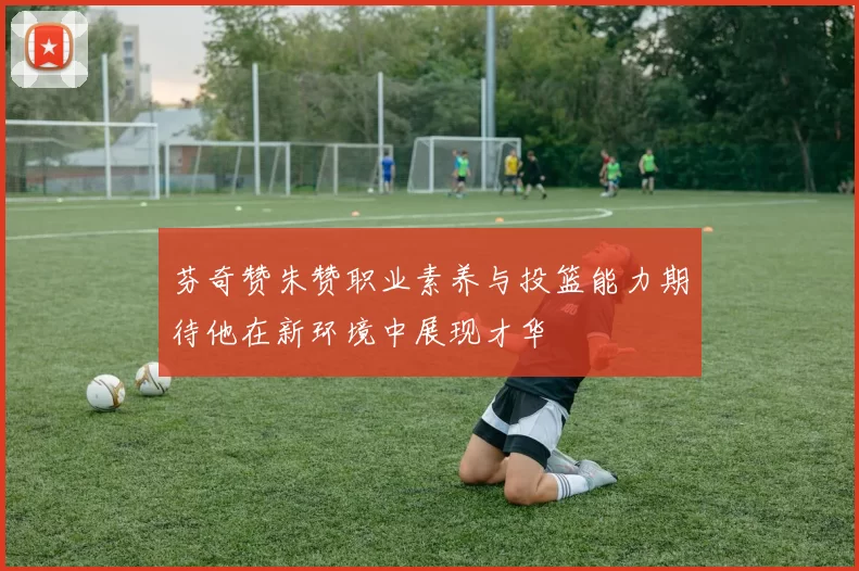 芬奇赞朱赞职业素养与投篮能力期待他在新环境中展现才华