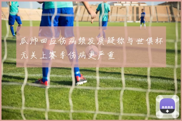 瓜帅回应伤病频发质疑称与世俱杯无关上赛季伤病更严重