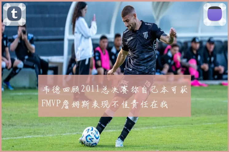韦德回顾2011总决赛称自己本可获FMVP詹姆斯表现不佳责任在我