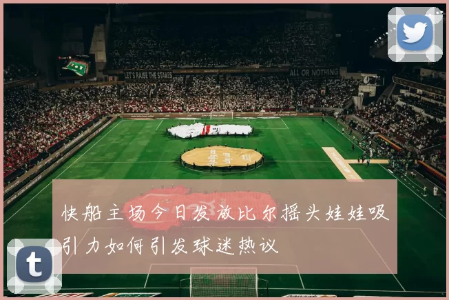 快船主场今日发放比尔摇头娃娃吸引力如何引发球迷热议