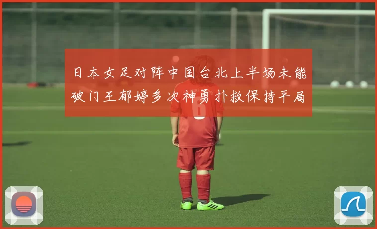日本女足对阵中国台北上半场未能破门王郁婷多次神勇扑救保持平局
